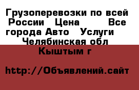 Грузоперевозки по всей России › Цена ­ 10 - Все города Авто » Услуги   . Челябинская обл.,Кыштым г.